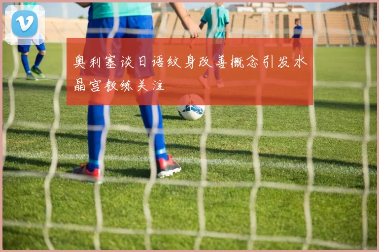 奥利塞谈日语纹身改善概念引发水晶宫教练关注