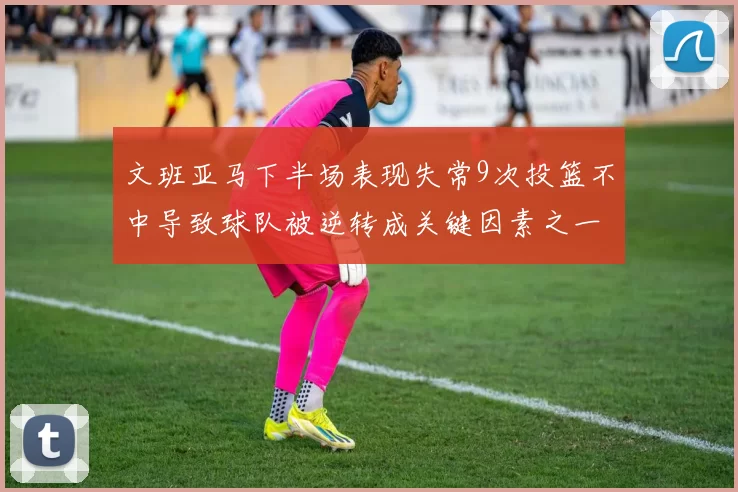 文班亚马下半场表现失常9次投篮不中导致球队被逆转成关键因素之一