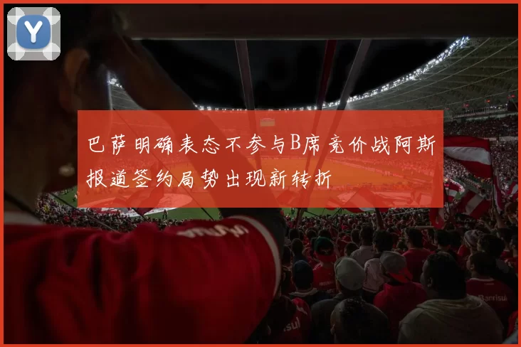 巴萨明确表态不参与B席竞价战阿斯报道签约局势出现新转折