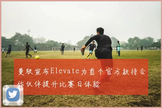 曼联宣布Elevate为首个官方款待合作伙伴提升比赛日体验