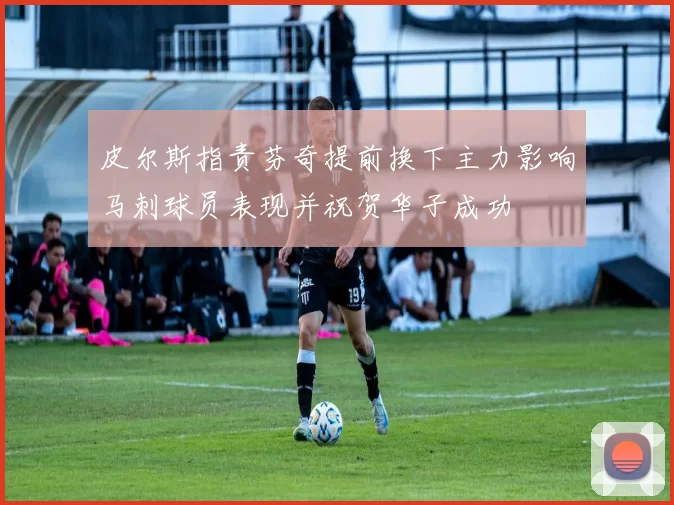 皮尔斯指责芬奇提前换下主力影响马刺球员表现并祝贺华子成功