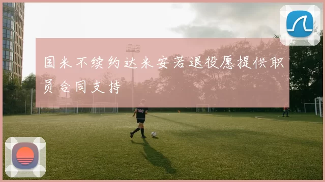 国米不续约达米安若退役愿提供职员合同支持