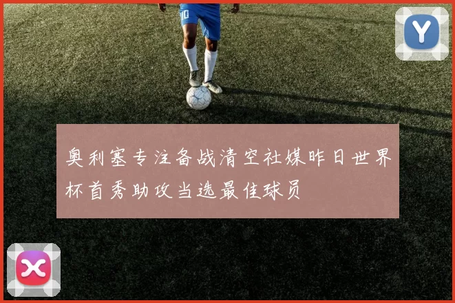 奥利塞专注备战清空社媒昨日世界杯首秀助攻当选最佳球员