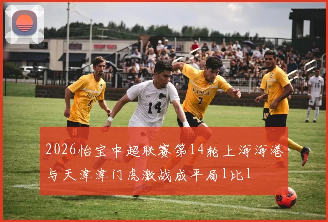 2026怡宝中超联赛第14轮上海海港与天津津门虎激战成平局1比1