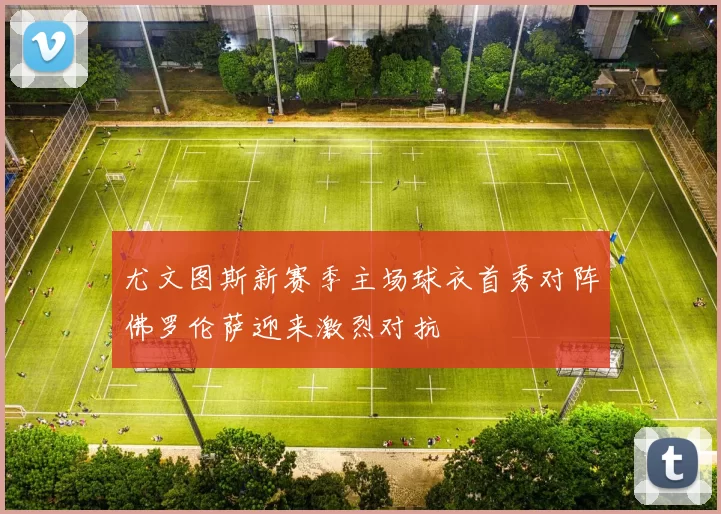 尤文图斯新赛季主场球衣首秀对阵佛罗伦萨迎来激烈对抗