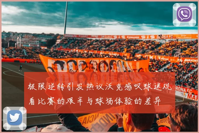 极限逆转引发热议沃克感叹球迷观看比赛的艰辛与球场体验的差异