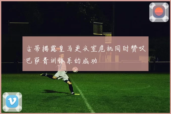 古蒂揭露皇马更衣室危机同时赞叹巴萨青训体系的成功
