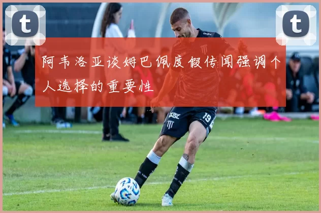 阿韦洛亚谈姆巴佩度假传闻强调个人选择的重要性