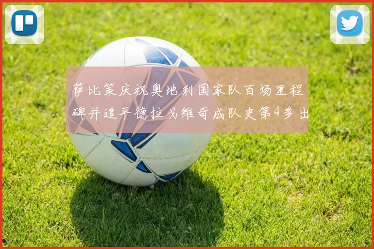 萨比策庆祝奥地利国家队百场里程碑并追平德拉戈维奇成队史第4多出场者