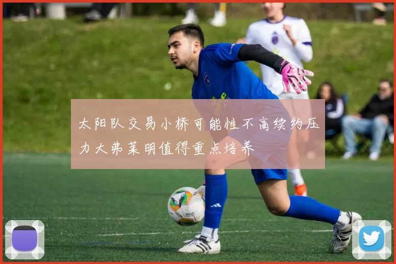 太阳队交易小桥可能性不高续约压力大弗莱明值得重点培养