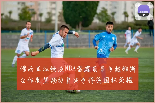 穆西亚拉畅谈NBA雷霆前景与戴维斯合作展望期待首次夺得德国杯荣耀