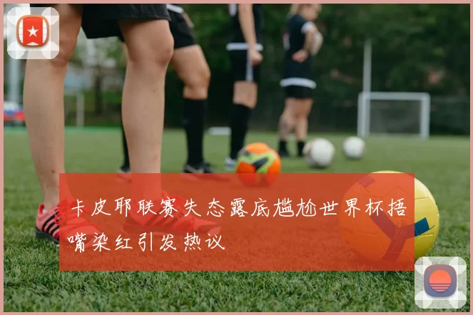 卡皮耶联赛失态露底尴尬世界杯捂嘴染红引发热议