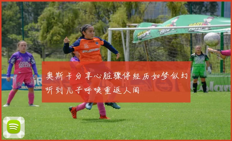 奥斯卡分享心脏骤停经历如梦似幻听到儿子呼唤重返人间