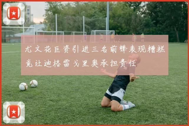 尤文花巨资引进三名前锋表现糟糕竟让迪格雷戈里奥承担责任