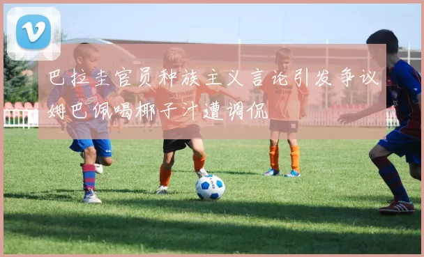 巴拉圭官员种族主义言论引发争议姆巴佩喝椰子汁遭调侃
