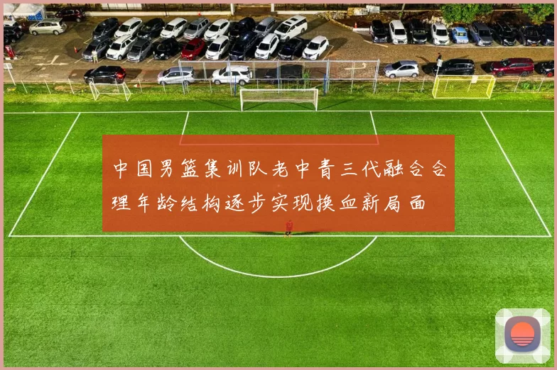中国男篮集训队老中青三代融合合理年龄结构逐步实现换血新局面