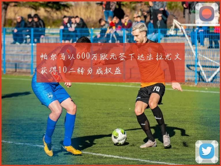 帕尔马以600万欧元签下达法拉尤文获得10二转分成权益
