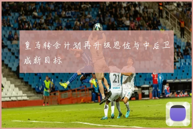 皇马转会计划再升级恩佐与中后卫成新目标
